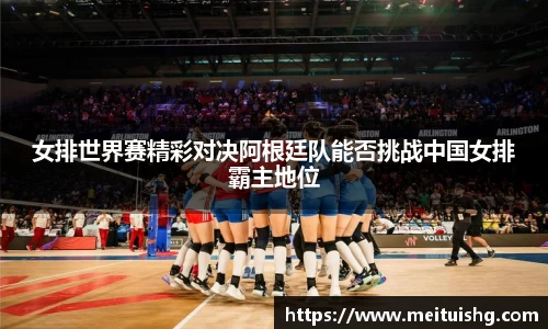女排世界赛精彩对决阿根廷队能否挑战中国女排霸主地位